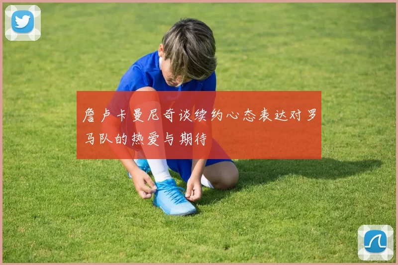 詹卢卡曼尼奇谈续约心态表达对罗马队的热爱与期待