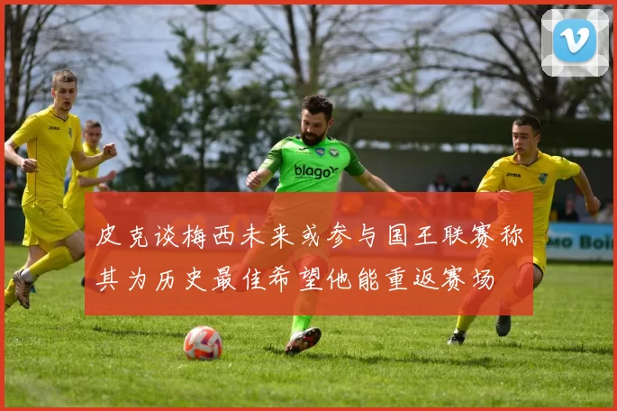 皮克谈梅西未来或参与国王联赛称其为历史最佳希望他能重返赛场