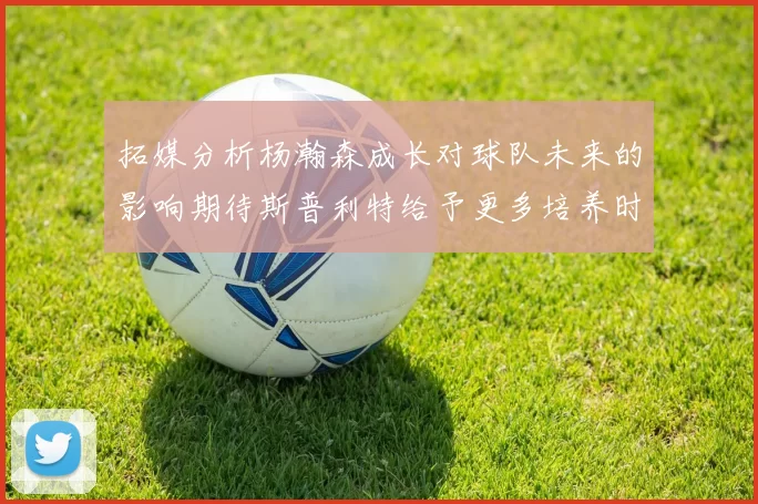 拓媒分析杨瀚森成长对球队未来的影响期待斯普利特给予更多培养时间