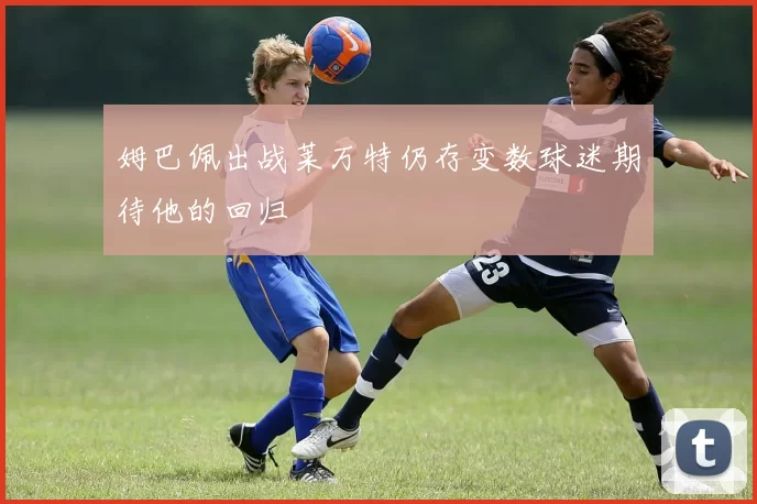 姆巴佩出战莱万特仍存变数球迷期待他的回归