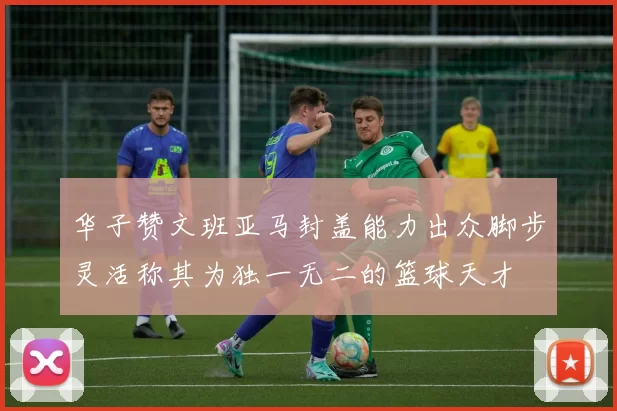 华子赞文班亚马封盖能力出众脚步灵活称其为独一无二的篮球天才
