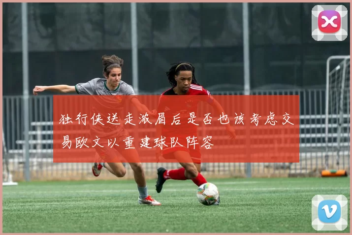 独行侠送走浓眉后是否也该考虑交易欧文以重建球队阵容
