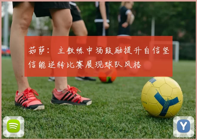 茹萨：主教练中场鼓励提升自信坚信能逆转比赛展现球队风格