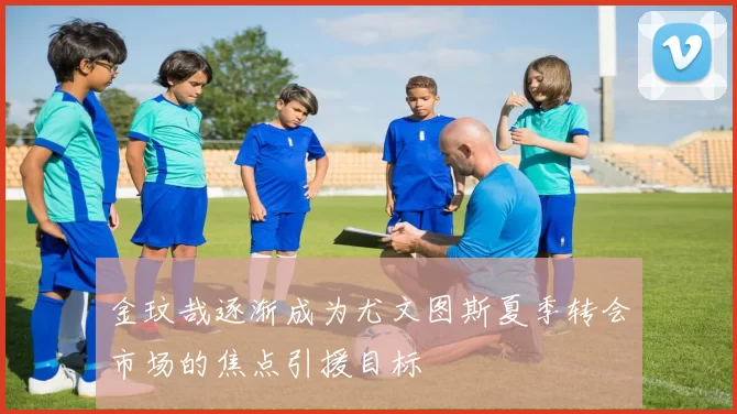 金玟哉逐渐成为尤文图斯夏季转会市场的焦点引援目标