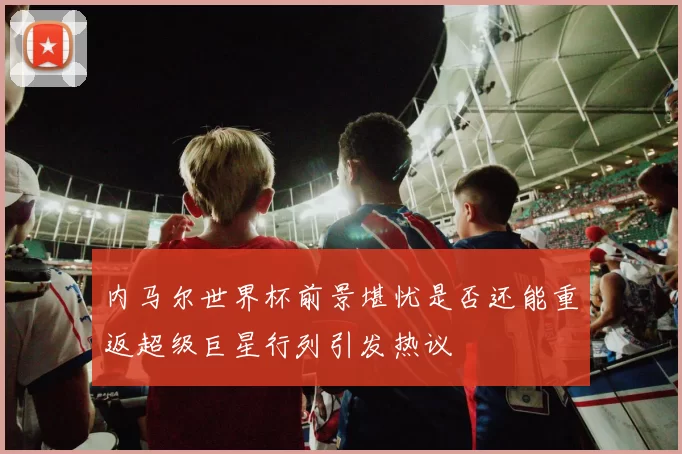 内马尔世界杯前景堪忧是否还能重返超级巨星行列引发热议