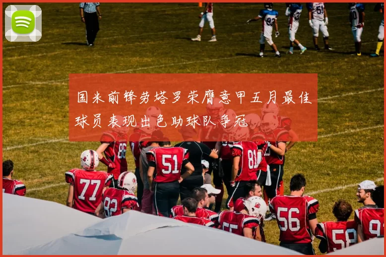 国米前锋劳塔罗荣膺意甲五月最佳球员表现出色助球队争冠